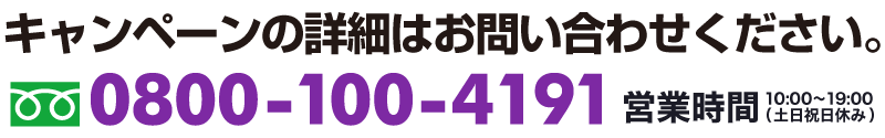キャンペーンの詳細はお問い合わせください。TEL0800-100-4191　営業時間10:00-19:00(土日祝日休み)